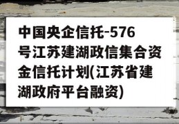 中国央企信托-576号江苏建湖政信集合资金信托计划(江苏省建湖政府平台融资)