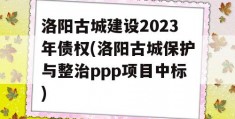 洛阳古城建设2023年债权(洛阳古城保护与整治ppp项目中标)