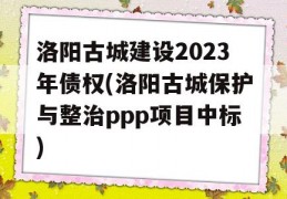 洛阳古城建设2023年债权(洛阳古城保护与整治ppp项目中标)