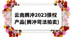 云南腾冲2023债权产品(腾冲司法拍卖)