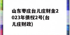 山东枣庄台儿庄财金2023年债权2号(台儿庄财政)