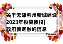 关于天津蓟州新城建设2023年投资债权|政府债定融的信息