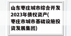 山东枣庄城市综合开发2023年债权资产(枣庄市城市基础设施投资发展集团)