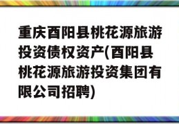 重庆酉阳县桃花源旅游投资债权资产(酉阳县桃花源旅游投资集团有限公司招聘)