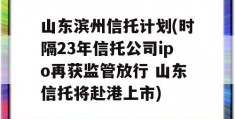 山东滨州信托计划(时隔23年信托公司ipo再获监管放行 山东信托将赴港上市)