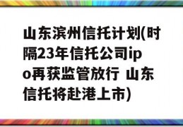 山东滨州信托计划(时隔23年信托公司ipo再获监管放行 山东信托将赴港上市)