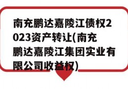 南充鹏达嘉陵江债权2023资产转让(南充鹏达嘉陵江集团实业有限公司收益权)