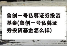 鲁创一号私募证券投资基金(鲁创一号私募证券投资基金怎么样)