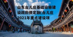 山东台儿庄基础设施建设政府债定融(台儿庄2021年重点建设项目)