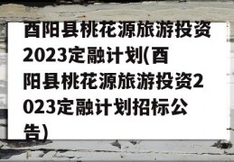 酉阳县桃花源旅游投资2023定融计划(酉阳县桃花源旅游投资2023定融计划招标公告)