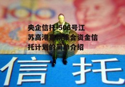 央企信托-506号江苏高港高新集合资金信托计划的简单介绍