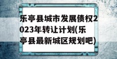 乐亭县城市发展债权2023年转让计划(乐亭县最新城区规划吧)