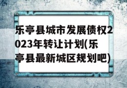 乐亭县城市发展债权2023年转让计划(乐亭县最新城区规划吧)