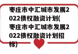 枣庄市中汇城市发展2022债权融资计划(枣庄市中汇城市发展2022债权融资计划招标)