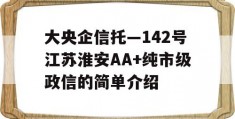 大央企信托—142号江苏淮安AA+纯市级政信的简单介绍