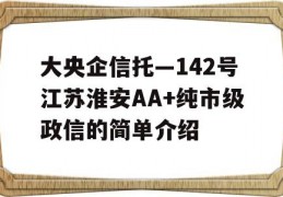 大央企信托—142号江苏淮安AA+纯市级政信的简单介绍