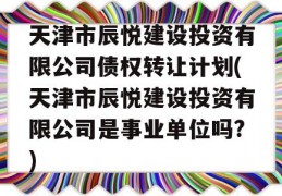 天津市辰悦建设投资有限公司债权转让计划(天津市辰悦建设投资有限公司是事业单位吗?)