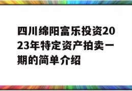 四川绵阳富乐投资2023年特定资产拍卖一期的简单介绍