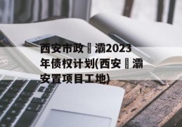 西安市政浐灞2023年债权计划(西安浐灞安置项目工地)