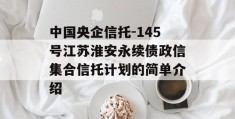 中国央企信托-145号江苏淮安永续债政信集合信托计划的简单介绍