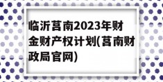 临沂莒南2023年财金财产权计划(莒南财政局官网)