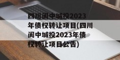 四川阆中城投2023年债权转让项目(四川阆中城投2023年债权转让项目公告)