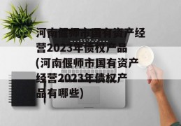 河南偃师市国有资产经营2023年债权产品(河南偃师市国有资产经营2023年债权产品有哪些)