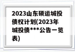 2023山东硕运城投债权计划(2023年城投债***公告一览表)