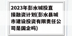 2023年彭水城投直接融资计划(彭水县城市建设投资有限责任公司是国企吗)