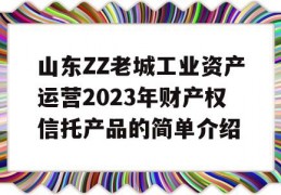 山东ZZ老城工业资产运营2023年财产权信托产品的简单介绍