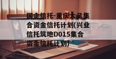 国企信托-重庆大足集合资金信托计划(兴业信托筑地D015集合资金信托计划)