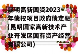 昆明高新国资2023年债权项目政府债定融(昆明国家高新技术产业开发区国有资产经营有限公司)