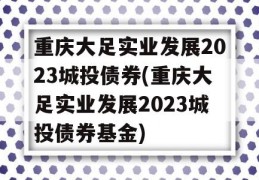 重庆大足实业发展2023城投债券(重庆大足实业发展2023城投债券基金)