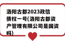 洛阳古都2023政信债权一号(洛阳古都资产管理有限公司是国资吗)