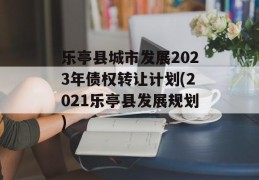 乐亭县城市发展2023年债权转让计划(2021乐亭县发展规划)