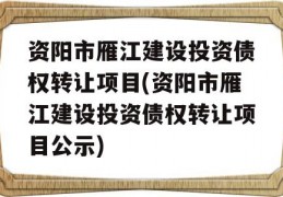 资阳市雁江建设投资债权转让项目(资阳市雁江建设投资债权转让项目公示)