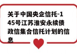 关于中国央企信托-145号江苏淮安永续债政信集合信托计划的信息