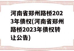 河南省郑州路桥2023年债权(河南省郑州路桥2023年债权转让公告)