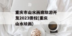 重庆市山水画廊旅游开发2023债权(重庆山水绘画)