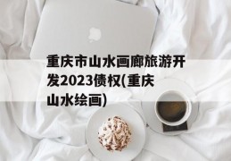 重庆市山水画廊旅游开发2023债权(重庆山水绘画)