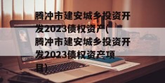 腾冲市建安城乡投资开发2023债权资产(腾冲市建安城乡投资开发2023债权资产项目)