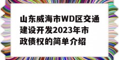 山东威海市WD区交通建设开发2023年市政债权的简单介绍