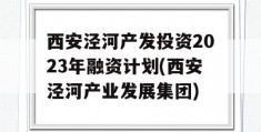 西安泾河产发投资2023年融资计划(西安泾河产业发展集团)