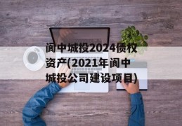 阆中城投2024债权资产(2021年阆中城投公司建设项目)