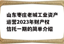 山东枣庄老城工业资产运营2023年财产权信托一期的简单介绍