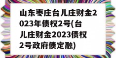 山东枣庄台儿庄财金2023年债权2号(台儿庄财金2023债权2号政府债定融)