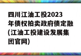 四川江油工投2023年债权拍卖政府债定融(江油工投建设发展集团官网)