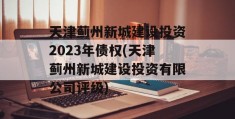 天津蓟州新城建设投资2023年债权(天津蓟州新城建设投资有限公司评级)