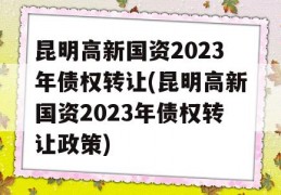 昆明高新国资2023年债权转让(昆明高新国资2023年债权转让政策)