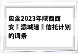 包含2023年陕西西安浐灞城建‬信托计划的词条